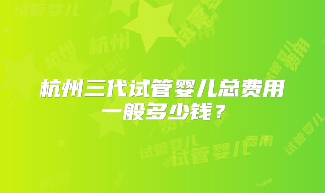 杭州三代试管婴儿总费用一般多少钱?