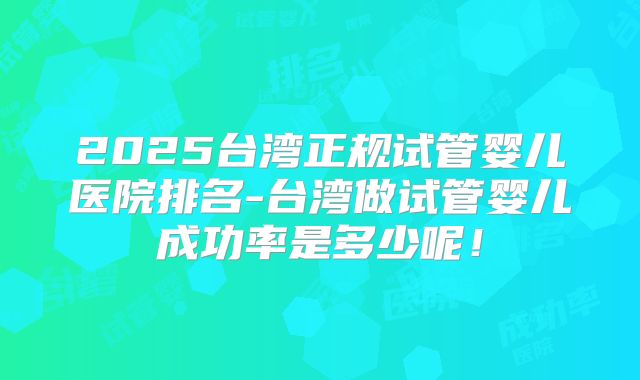 2025台湾正规试管婴儿医院排名-台湾做试管婴儿成功率是多少呢！