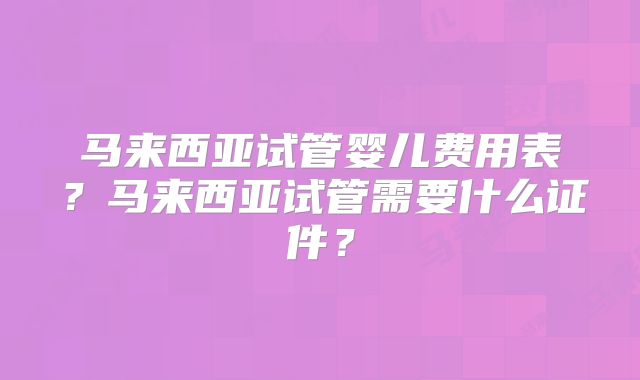 马来西亚试管婴儿费用表?马来西亚试管需要什么证件?
