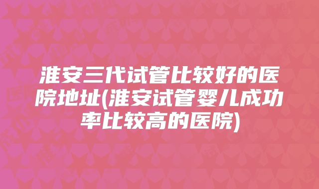 淮安三代试管比较好的医院地址(淮安试管婴儿成功率比较高的医院)