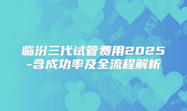 临汾三代试管费用2025-含成功率及全流程解析