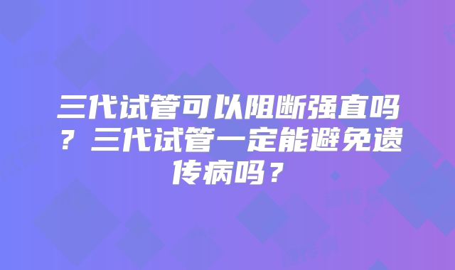 三代试管可以阻断强直吗?三代试管一定能避免遗传病吗?