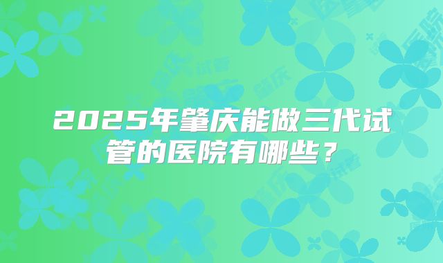 2025年肇庆能做三代试管的医院有哪些？