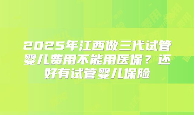 2025年江西做三代试管婴儿费用不能用医保?还好有试管婴儿保险