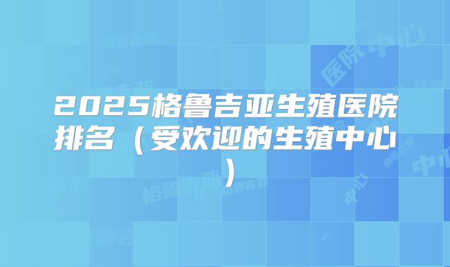 2025格鲁吉亚生殖医院排名（受欢迎的生殖中心）