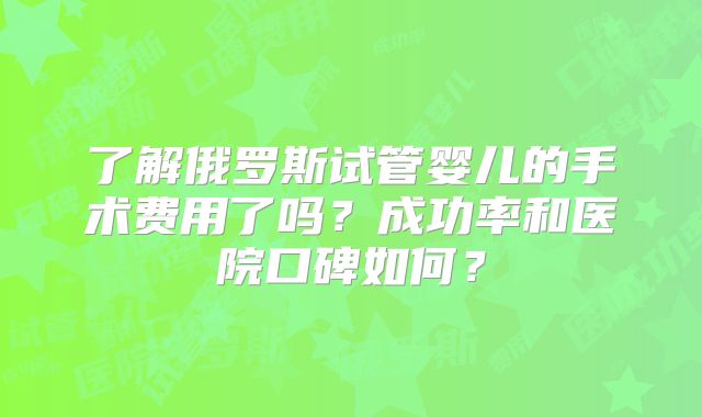 了解俄罗斯试管婴儿的手术费用了吗？成功率和医院口碑如何？