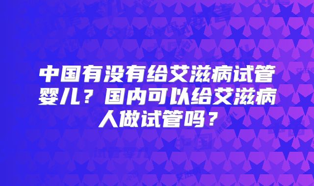 中国有没有给艾滋病试管婴儿？国内可以给艾滋病人做试管吗？