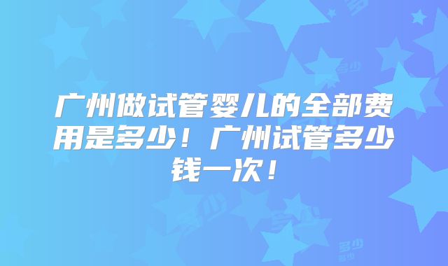 广州做试管婴儿的全部费用是多少！广州试管多少钱一次！