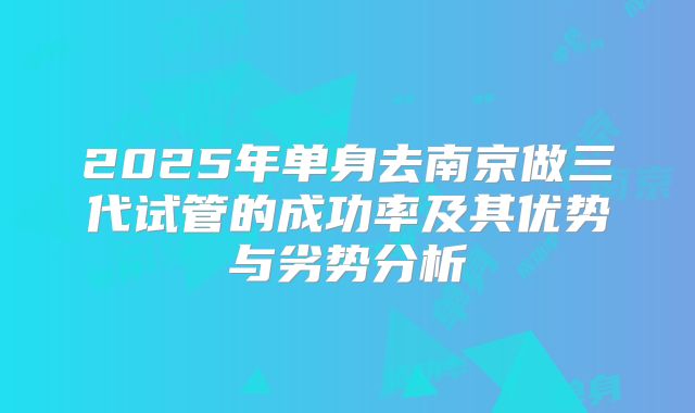 2025年单身去南京做三代试管的成功率及其优势与劣势分析