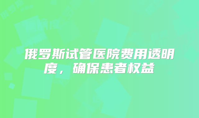 俄罗斯试管医院费用透明度，确保患者权益