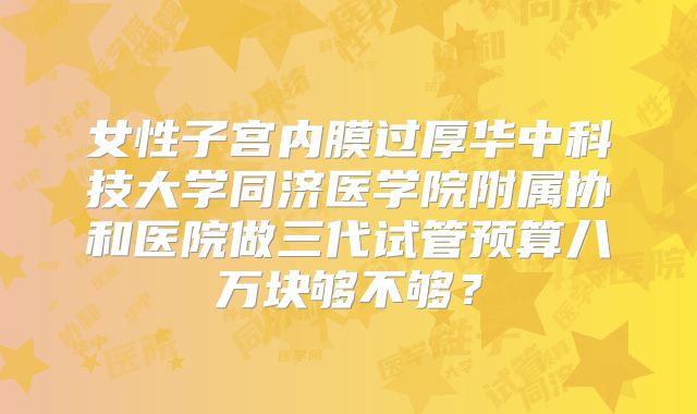 女性子宫内膜过厚华中科技大学同济医学院附属协和医院做三代试管预算八万块够不够？