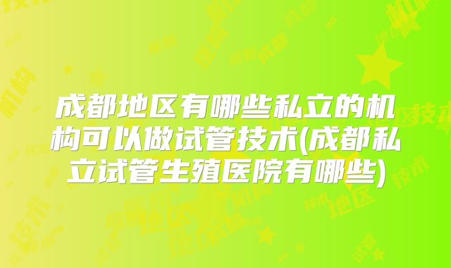 成都地区有哪些私立的机构可以做试管技术(成都私立试管生殖医院有哪些)