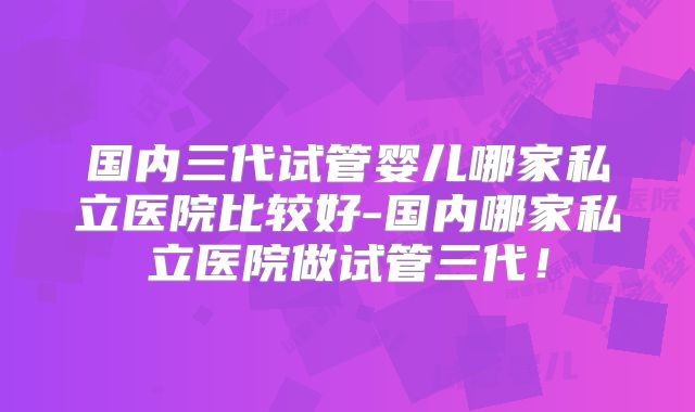 国内三代试管婴儿哪家私立医院比较好-国内哪家私立医院做试管三代!