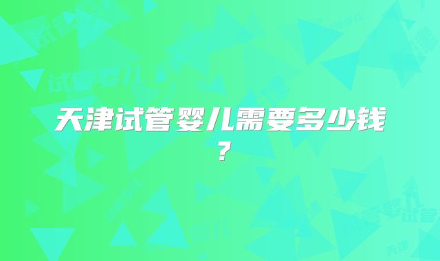 天津试管婴儿需要多少钱？