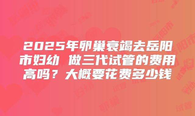 2025年卵巢衰竭去岳阳市妇幼 做三代试管的费用高吗?大概要花费多少钱