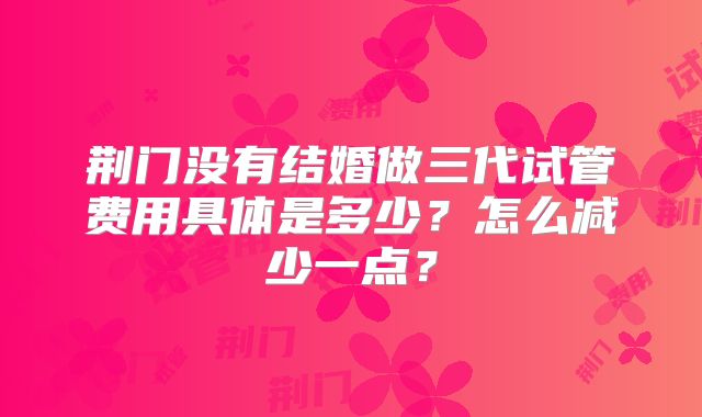 荆门没有结婚做三代试管费用具体是多少？怎么减少一点？