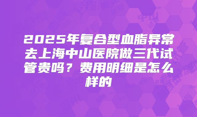 2025年复合型血脂异常去上海中山医院做三代试管贵吗？费用明细是怎么样的