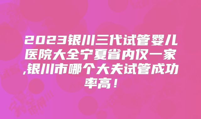 2023银川三代试管婴儿医院大全宁夏省内仅一家,银川市哪个大夫试管成功率高!