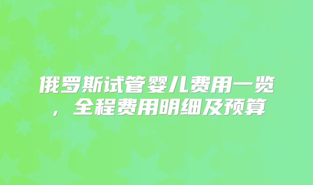 俄罗斯试管婴儿费用一览，全程费用明细及预算