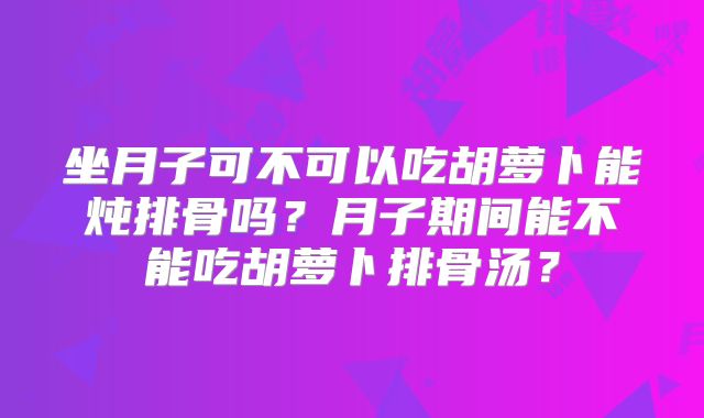 坐月子可不可以吃胡萝卜能炖排骨吗？月子期间能不能吃胡萝卜排骨汤？