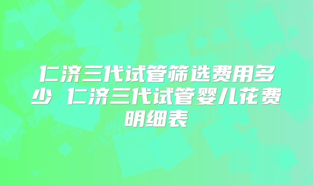 仁济三代试管筛选费用多少 仁济三代试管婴儿花费明细表