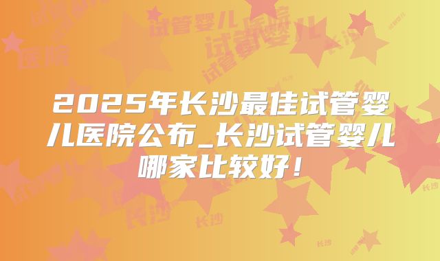 2025年长沙最佳试管婴儿医院公布_长沙试管婴儿哪家比较好！