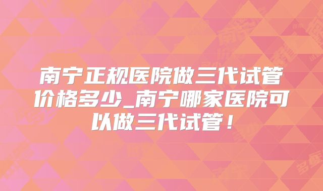 南宁正规医院做三代试管价格多少_南宁哪家医院可以做三代试管！