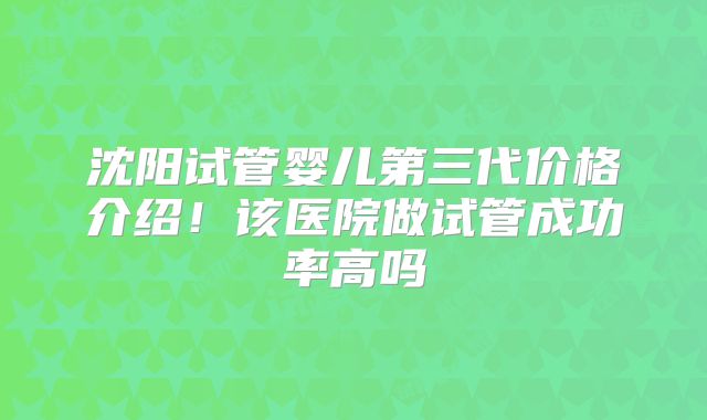 沈阳试管婴儿第三代价格介绍！该医院做试管成功率高吗