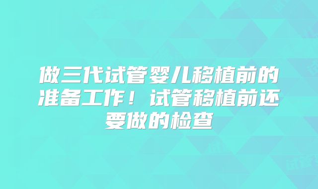 做三代试管婴儿移植前的准备工作！试管移植前还要做的检查