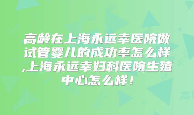高龄在上海永远幸医院做试管婴儿的成功率怎么样,上海永远幸妇科医院生殖中心怎么样！