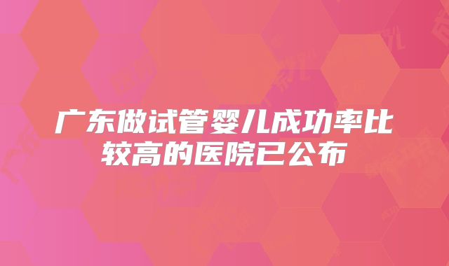 广东做试管婴儿成功率比较高的医院已公布