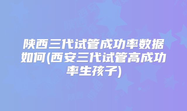 陕西三代试管成功率数据如何(西安三代试管高成功率生孩子)