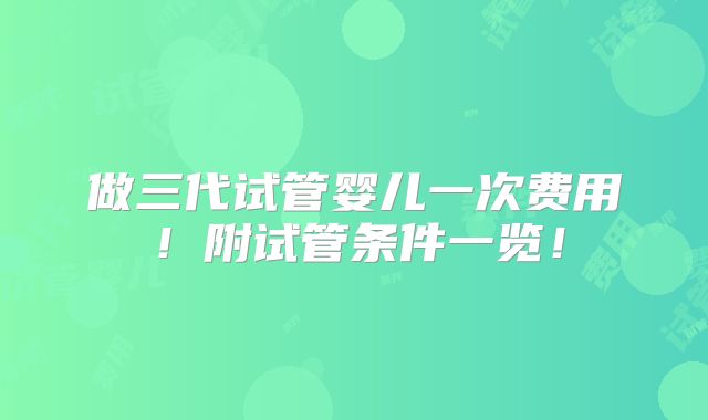做三代试管婴儿一次费用!附试管条件一览!