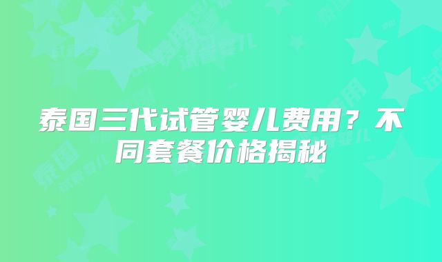泰国三代试管婴儿费用?不同套餐价格揭秘