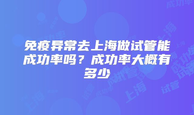 免疫异常去上海做试管能成功率吗?成功率大概有多少