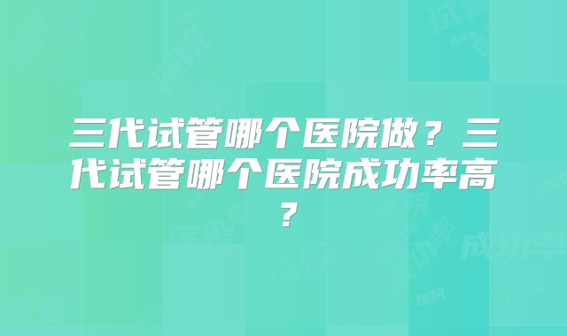 三代试管哪个医院做?三代试管哪个医院成功率高?