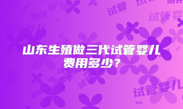 山东生殖做三代试管婴儿费用多少?