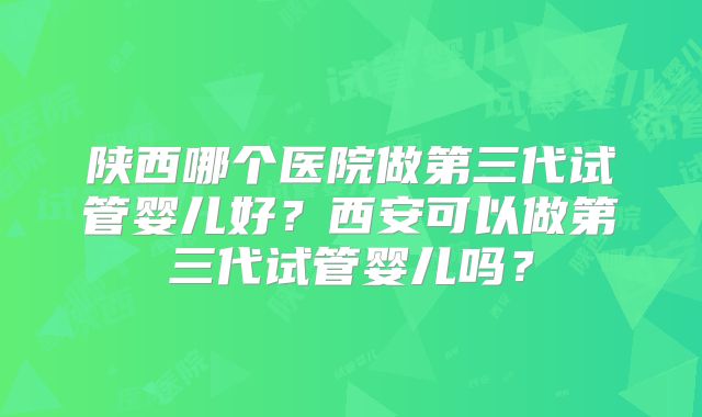 陕西哪个医院做第三代试管婴儿好?西安可以做第三代试管婴儿吗?