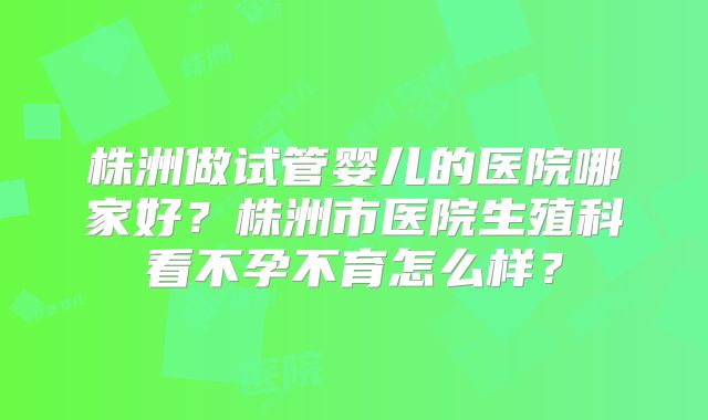 株洲做试管婴儿的医院哪家好？株洲市医院生殖科看不孕不育怎么样？