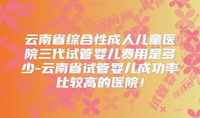 云南省综合性成人儿童医院三代试管婴儿费用是多少-云南省试管婴儿成功率比较高的医院！