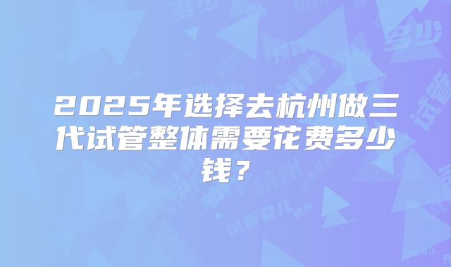 2025年选择去杭州做三代试管整体需要花费多少钱？