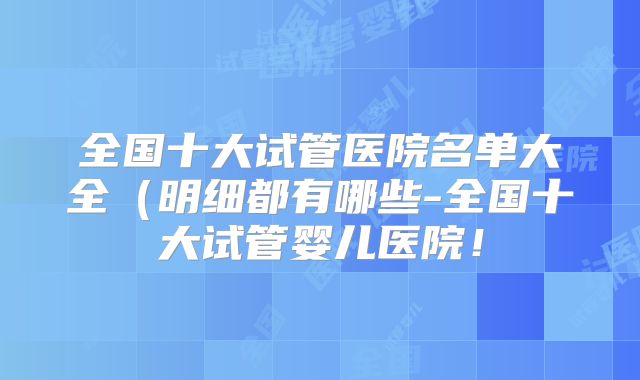 全国十大试管医院名单大全（明细都有哪些-全国十大试管婴儿医院！