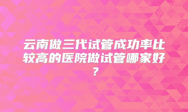 云南做三代试管成功率比较高的医院做试管哪家好?