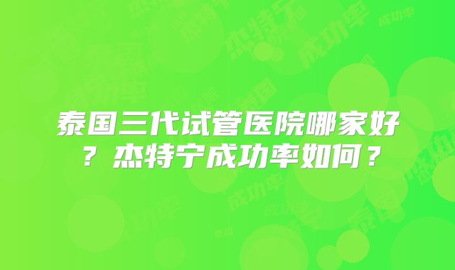 泰国三代试管医院哪家好？杰特宁成功率如何？