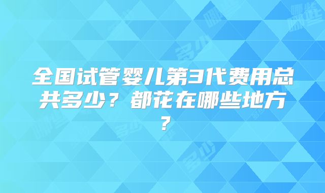 全国试管婴儿第3代费用总共多少?都花在哪些地方?