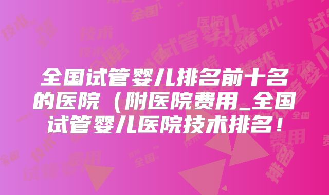 全国试管婴儿排名前十名的医院（附医院费用_全国试管婴儿医院技术排名！