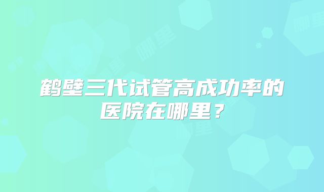 鹤壁三代试管高成功率的医院在哪里?