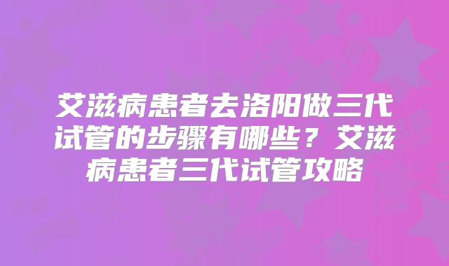 艾滋病患者去洛阳做三代试管的步骤有哪些？艾滋病患者三代试管攻略
