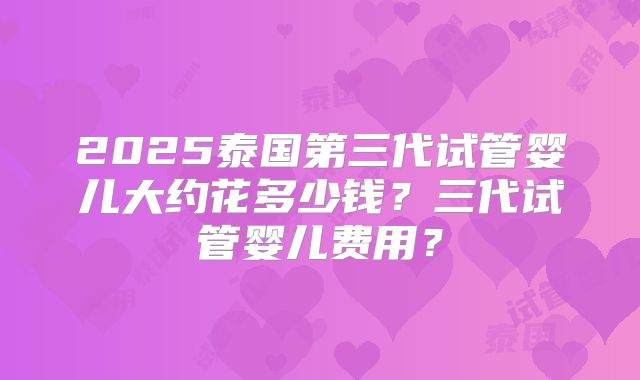 2025泰国第三代试管婴儿大约花多少钱?三代试管婴儿费用?