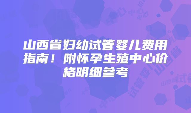 山西省妇幼试管婴儿费用指南！附怀孕生殖中心价格明细参考